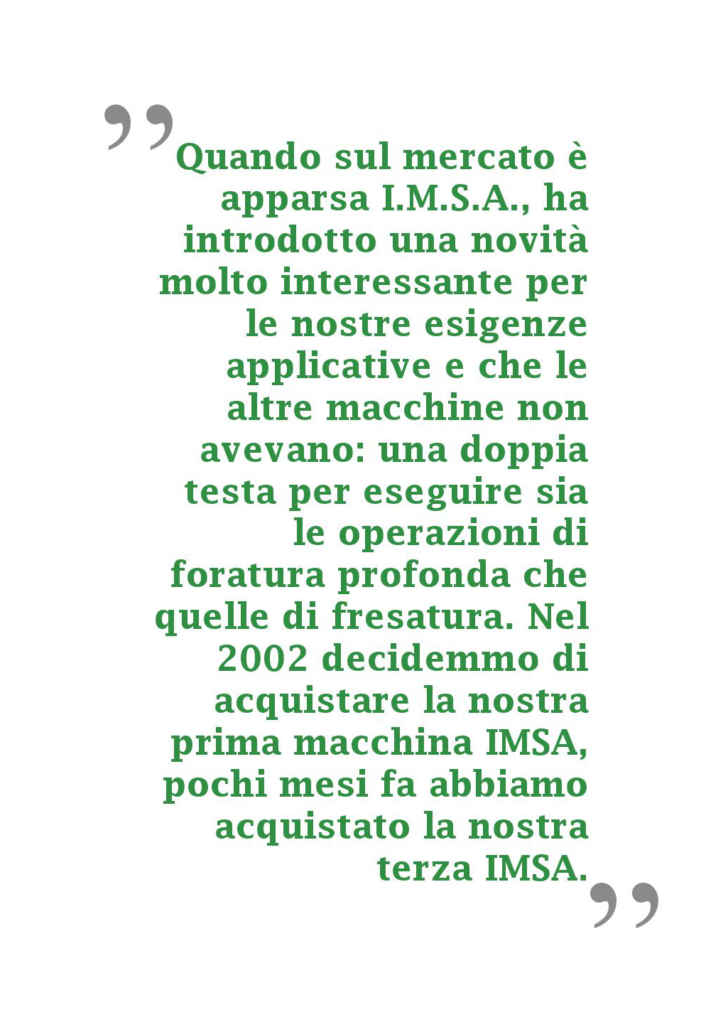 Quando sul mercato è apparsa I.M.S.A., ha introdotto una novità molto interessante per le nostre esigenze applicative e che le altre macchine non avevano: una doppia testa per eseguire sia le operazioni di foratura profonda che quelle di fresatura. Nel 2002 decidemmo di acquistare la nostra prima macchina IMSA, pochi mesi fa abbiamo acquistato la nostra terza IMSA.