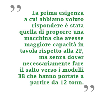 La prima esigenza a cui abbiamo voluto rispondere è stata quella di proporre una macchina con maggiore capacità in tavola rispetto alla 2F, ma senza dover necessariamente fare il salto verso i modelli BB, che hanno portate a partire da 12 tonn.