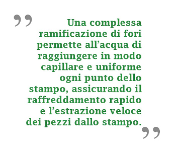 Una complessa ramificazione di fori permette all'acqua di raggiungere in modo capillare e uniforme ogni punto dello stampo, assicurando il raffreddamento rapido e l'estrazione veloce dei pezzi dallo stampo.
