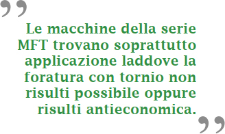 Le macchine della serie MFT trovano soprattutto applicazione laddove la foratura con tornio non risulti possibile, oppure risulti antieconomica